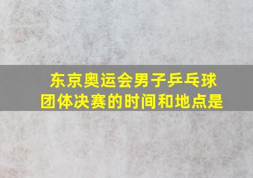 东京奥运会男子乒乓球团体决赛的时间和地点是