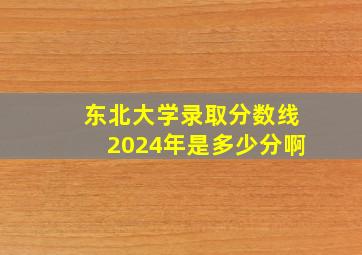 东北大学录取分数线2024年是多少分啊