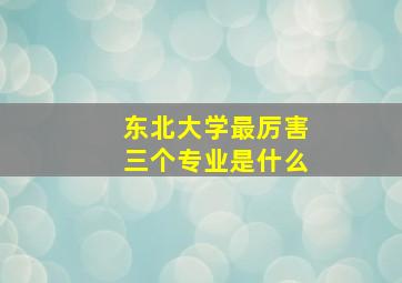 东北大学最厉害三个专业是什么