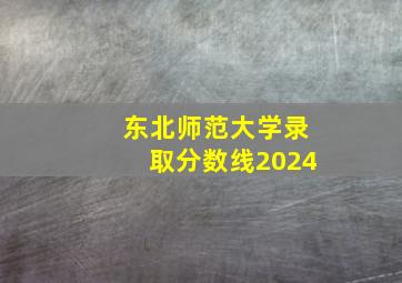 东北师范大学录取分数线2024