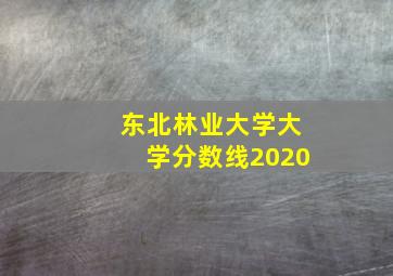 东北林业大学大学分数线2020