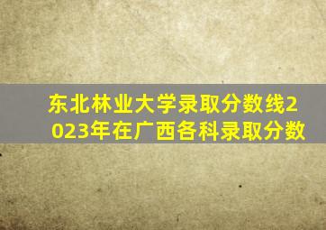 东北林业大学录取分数线2023年在广西各科录取分数