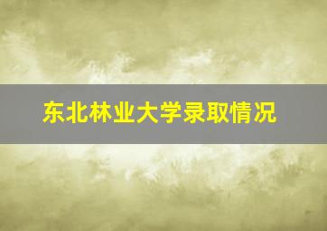 东北林业大学录取情况