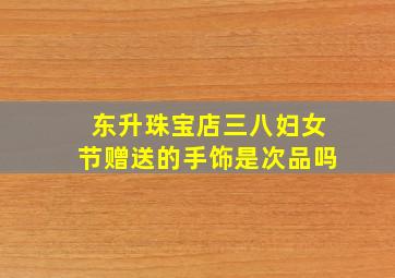 东升珠宝店三八妇女节赠送的手饰是次品吗