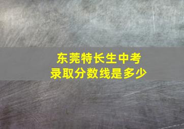 东莞特长生中考录取分数线是多少