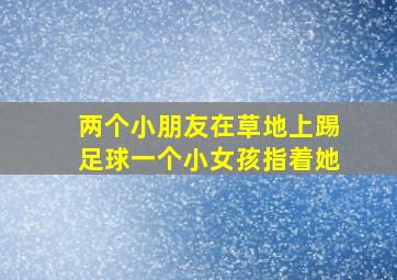 两个小朋友在草地上踢足球一个小女孩指着她