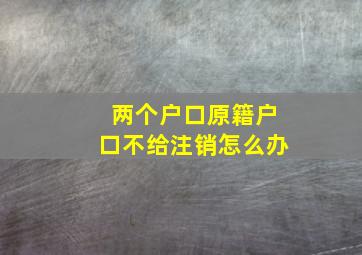 两个户口原籍户口不给注销怎么办