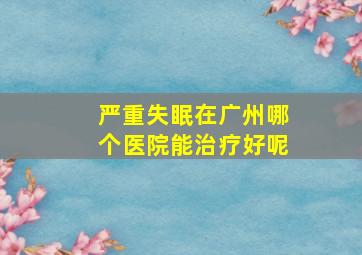 严重失眠在广州哪个医院能治疗好呢