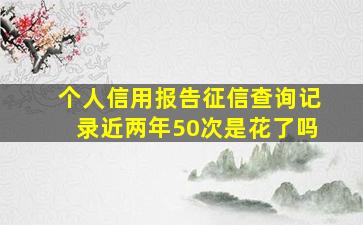 个人信用报告征信查询记录近两年50次是花了吗