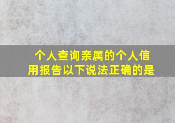 个人查询亲属的个人信用报告以下说法正确的是