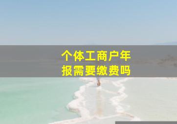 个体工商户年报需要缴费吗