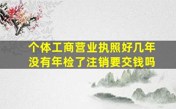 个体工商营业执照好几年没有年检了注销要交钱吗