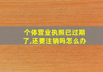 个体营业执照已过期了,还要注销吗怎么办