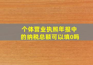 个体营业执照年报中的纳税总额可以填0吗