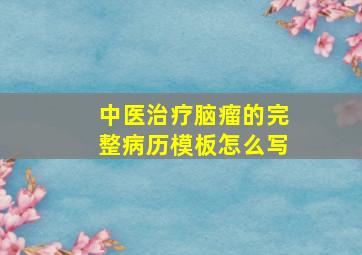 中医治疗脑瘤的完整病历模板怎么写