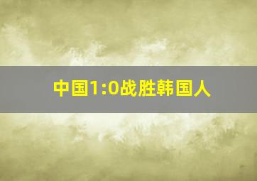 中国1:0战胜韩国人