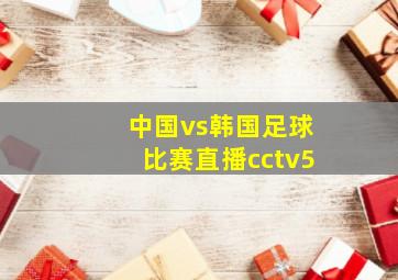 中国vs韩国足球比赛直播cctv5