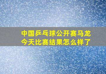 中国乒乓球公开赛马龙今天比赛结果怎么样了