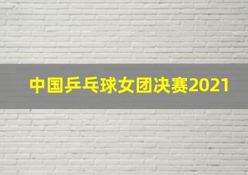 中国乒乓球女团决赛2021