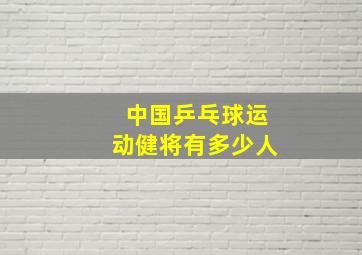 中国乒乓球运动健将有多少人