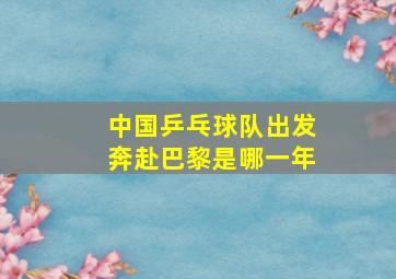 中国乒乓球队出发奔赴巴黎是哪一年