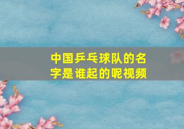 中国乒乓球队的名字是谁起的呢视频