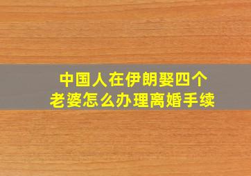 中国人在伊朗娶四个老婆怎么办理离婚手续