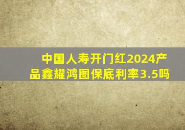 中国人寿开门红2024产品鑫耀鸿图保底利率3.5吗