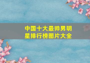 中国十大最帅男明星排行榜图片大全