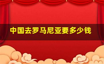 中国去罗马尼亚要多少钱