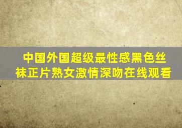 中国外国超级最性感黑色丝袜正片熟女激情深吻在线观看