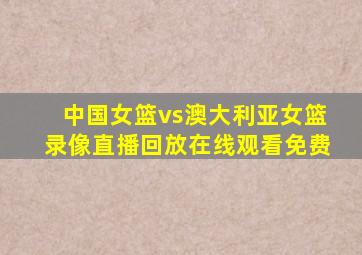 中国女篮vs澳大利亚女篮录像直播回放在线观看免费