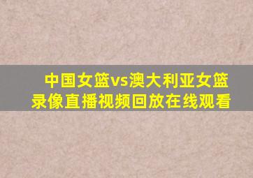 中国女篮vs澳大利亚女篮录像直播视频回放在线观看