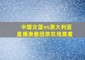 中国女篮vs澳大利亚直播录像回放在线观看