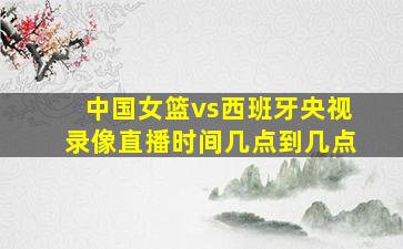 中国女篮vs西班牙央视录像直播时间几点到几点