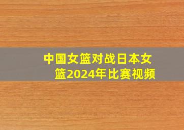 中国女篮对战日本女篮2024年比赛视频