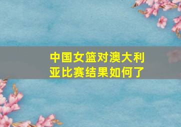 中国女篮对澳大利亚比赛结果如何了