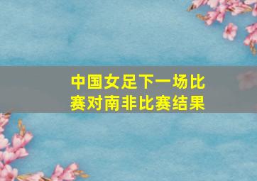 中国女足下一场比赛对南非比赛结果