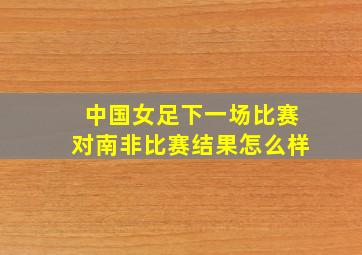 中国女足下一场比赛对南非比赛结果怎么样