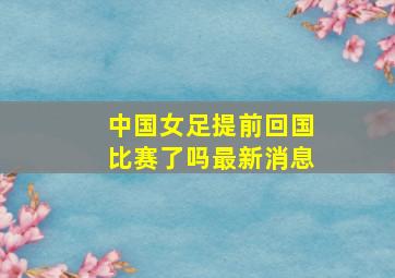 中国女足提前回国比赛了吗最新消息