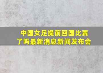 中国女足提前回国比赛了吗最新消息新闻发布会