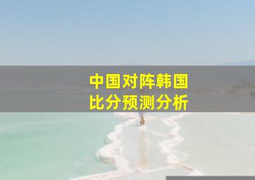 中国对阵韩国比分预测分析