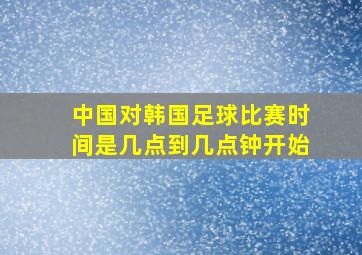 中国对韩国足球比赛时间是几点到几点钟开始