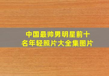 中国最帅男明星前十名年轻照片大全集图片