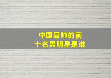 中国最帅的前十名男明星是谁