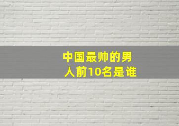 中国最帅的男人前10名是谁