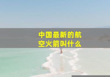 中国最新的航空火箭叫什么