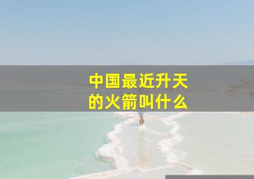 中国最近升天的火箭叫什么