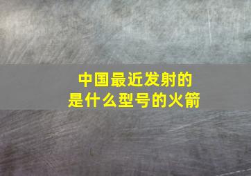 中国最近发射的是什么型号的火箭