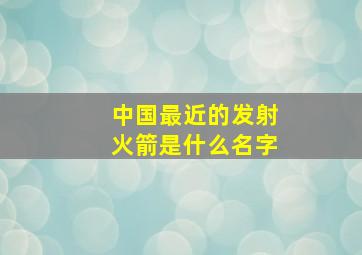 中国最近的发射火箭是什么名字